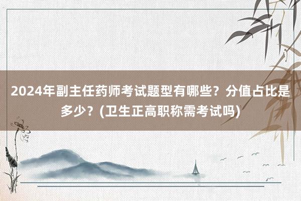 2024年副主任药师考试题型有哪些？分值占比是多少？(卫生正高职称需考试吗)