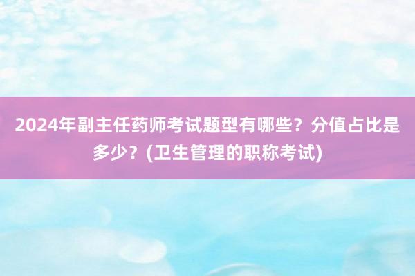 2024年副主任药师考试题型有哪些？分值占比是多少？(卫生管理的职称考试)