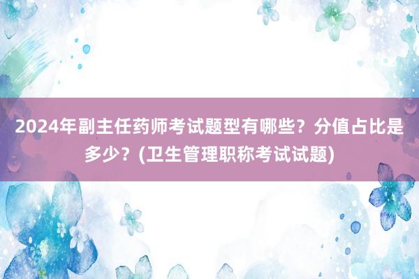 2024年副主任药师考试题型有哪些？分值占比是多少？(卫生管理职称考试试题)