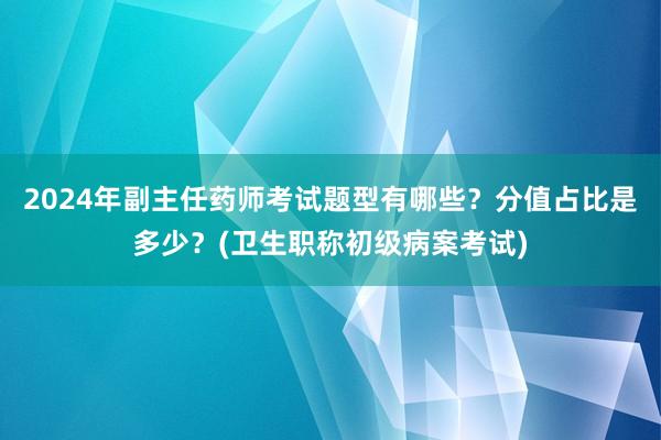 2024年副主任药师考试题型有哪些？分值占比是多少？(卫生职称初级病案考试)