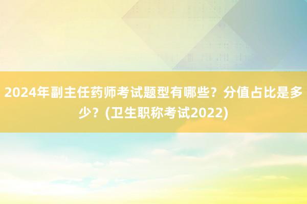 2024年副主任药师考试题型有哪些？分值占比是多少？(卫生职称考试2022)