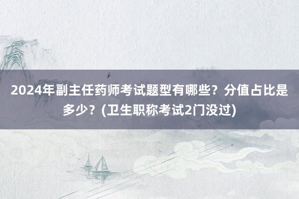 2024年副主任药师考试题型有哪些？分值占比是多少？(卫生职称考试2门没过)