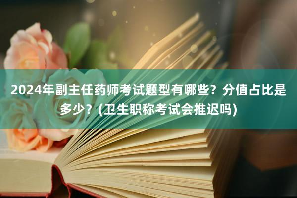 2024年副主任药师考试题型有哪些？分值占比是多少？(卫生职称考试会推迟吗)