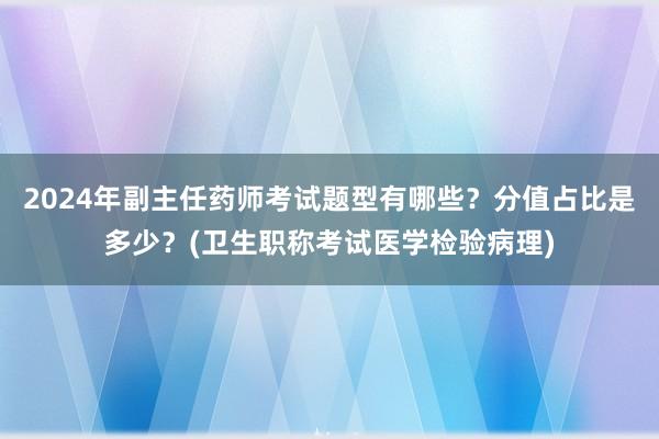 2024年副主任药师考试题型有哪些？分值占比是多少？(卫生职称考试医学检验病理)