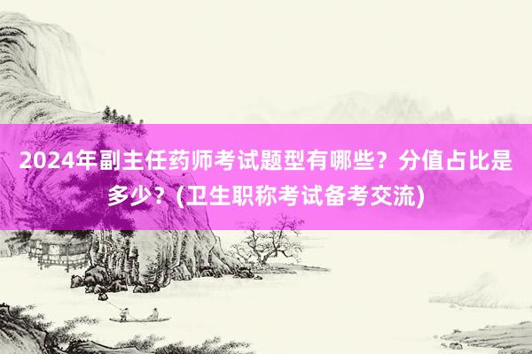 2024年副主任药师考试题型有哪些？分值占比是多少？(卫生职称考试备考交流)
