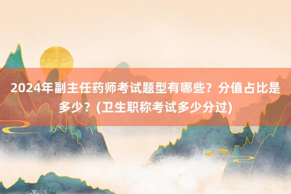 2024年副主任药师考试题型有哪些？分值占比是多少？(卫生职称考试多少分过)