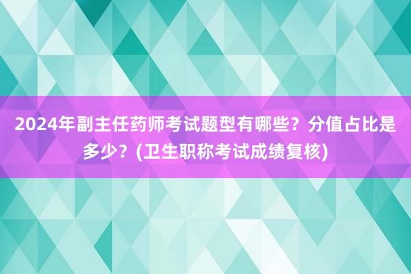 2024年副主任药师考试题型有哪些？分值占比是多少？(卫生职称考试成绩复核)