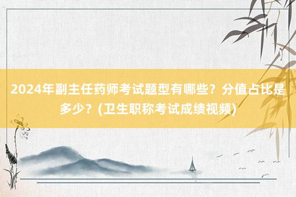2024年副主任药师考试题型有哪些？分值占比是多少？(卫生职称考试成绩视频)
