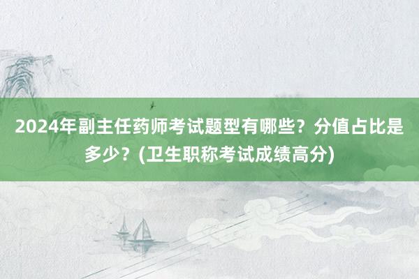 2024年副主任药师考试题型有哪些？分值占比是多少？(卫生职称考试成绩高分)