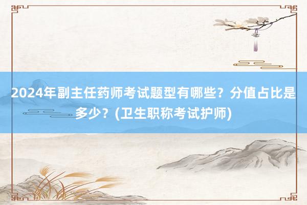 2024年副主任药师考试题型有哪些？分值占比是多少？(卫生职称考试护师)