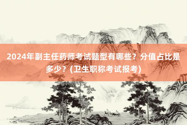 2024年副主任药师考试题型有哪些？分值占比是多少？(卫生职称考试报考)