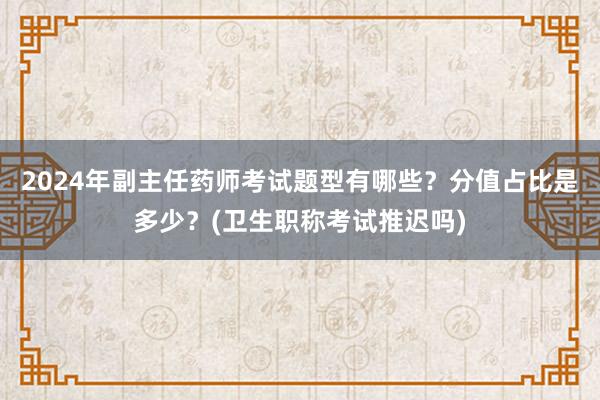 2024年副主任药师考试题型有哪些？分值占比是多少？(卫生职称考试推迟吗)