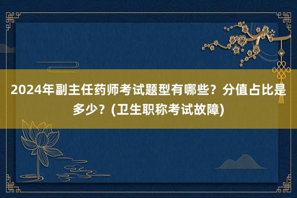 2024年副主任药师考试题型有哪些？分值占比是多少？(卫生职称考试故障)