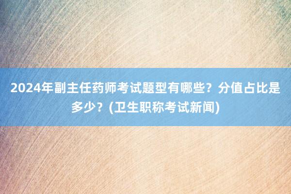2024年副主任药师考试题型有哪些？分值占比是多少？(卫生职称考试新闻)