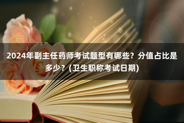2024年副主任药师考试题型有哪些？分值占比是多少？(卫生职称考试日期)