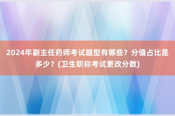 2024年副主任药师考试题型有哪些？分值占比是多少？(卫生职称考试更改分数)
