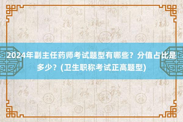 2024年副主任药师考试题型有哪些？分值占比是多少？(卫生职称考试正高题型)