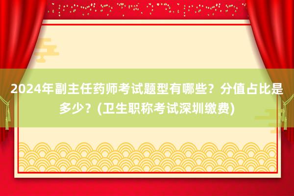 2024年副主任药师考试题型有哪些？分值占比是多少？(卫生职称考试深圳缴费)