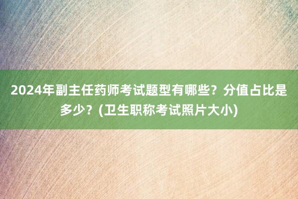 2024年副主任药师考试题型有哪些？分值占比是多少？(卫生职称考试照片大小)