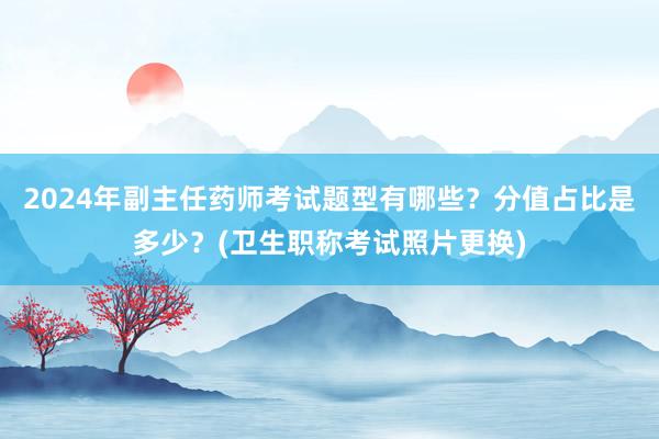 2024年副主任药师考试题型有哪些？分值占比是多少？(卫生职称考试照片更换)
