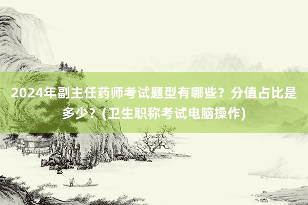 2024年副主任药师考试题型有哪些？分值占比是多少？(卫生职称考试电脑操作)