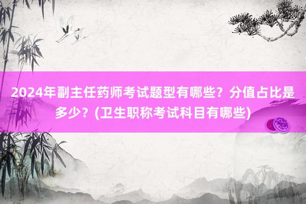 2024年副主任药师考试题型有哪些？分值占比是多少？(卫生职称考试科目有哪些)