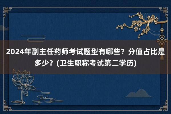 2024年副主任药师考试题型有哪些？分值占比是多少？(卫生职称考试第二学历)