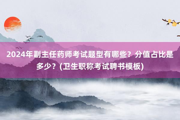 2024年副主任药师考试题型有哪些？分值占比是多少？(卫生职称考试聘书模板)