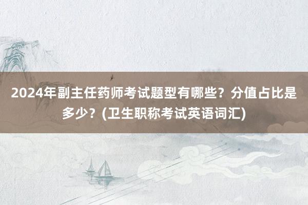 2024年副主任药师考试题型有哪些？分值占比是多少？(卫生职称考试英语词汇)