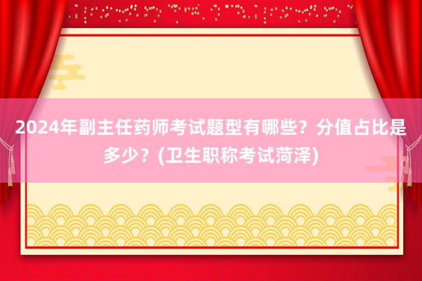 2024年副主任药师考试题型有哪些？分值占比是多少？(卫生职称考试菏泽)