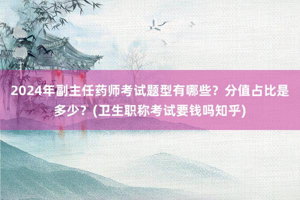 2024年副主任药师考试题型有哪些？分值占比是多少？(卫生职称考试要钱吗知乎)