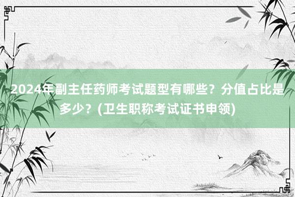 2024年副主任药师考试题型有哪些？分值占比是多少？(卫生职称考试证书申领)