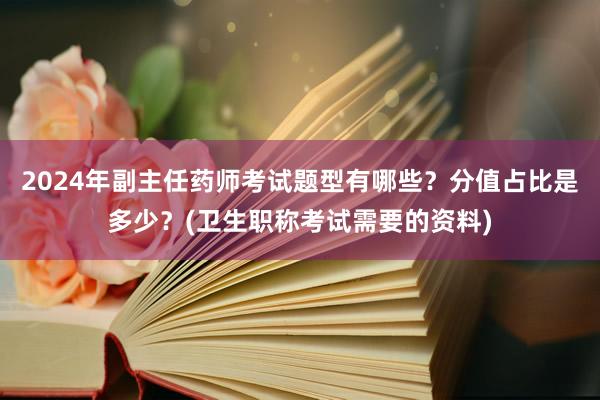2024年副主任药师考试题型有哪些？分值占比是多少？(卫生职称考试需要的资料)