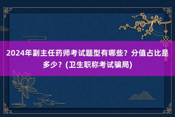 2024年副主任药师考试题型有哪些？分值占比是多少？(卫生职称考试骗局)