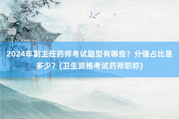2024年副主任药师考试题型有哪些？分值占比是多少？(卫生资格考试药师职称)