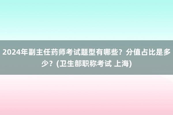 2024年副主任药师考试题型有哪些？分值占比是多少？(卫生部职称考试 上海)