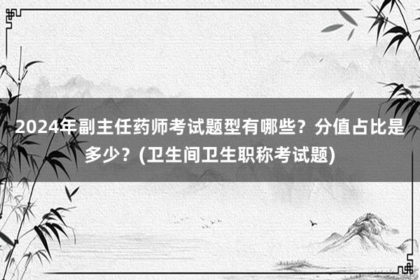2024年副主任药师考试题型有哪些？分值占比是多少？(卫生间卫生职称考试题)