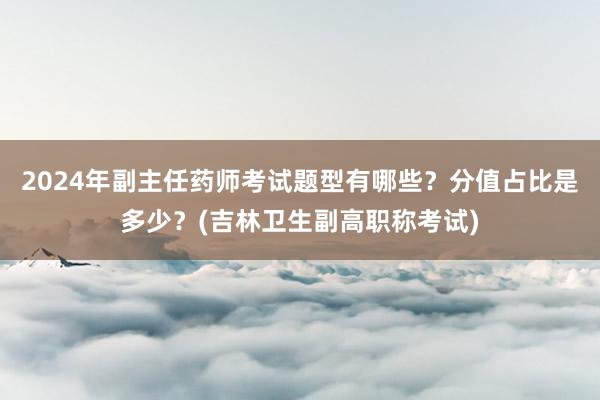 2024年副主任药师考试题型有哪些？分值占比是多少？(吉林卫生副高职称考试)