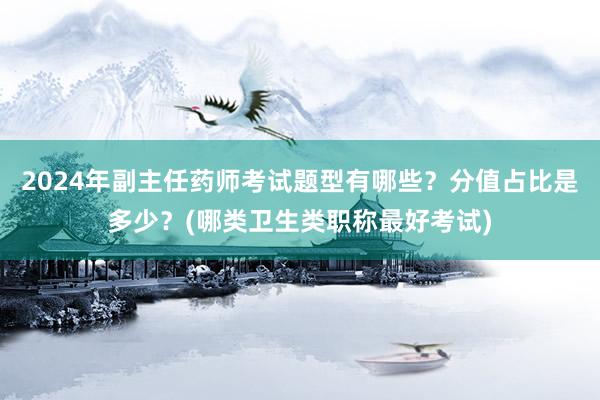 2024年副主任药师考试题型有哪些？分值占比是多少？(哪类卫生类职称最好考试)