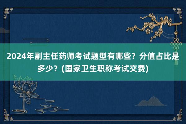 2024年副主任药师考试题型有哪些？分值占比是多少？(国家卫生职称考试交费)