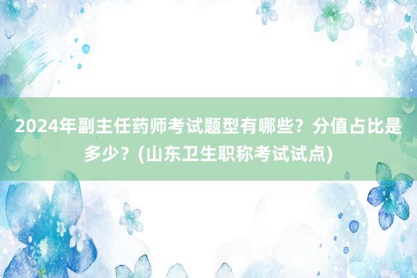 2024年副主任药师考试题型有哪些？分值占比是多少？(山东卫生职称考试试点)