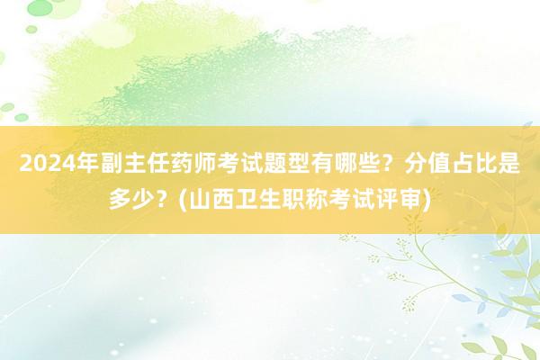 2024年副主任药师考试题型有哪些？分值占比是多少？(山西卫生职称考试评审)