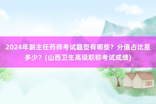 2024年副主任药师考试题型有哪些？分值占比是多少？(山西卫生高级职称考试成绩)
