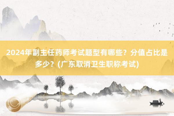 2024年副主任药师考试题型有哪些？分值占比是多少？(广东取消卫生职称考试)