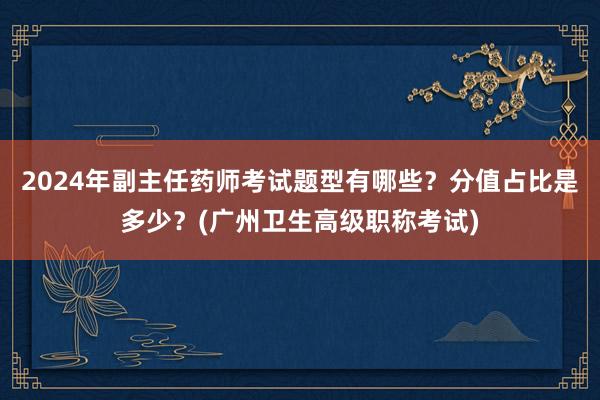 2024年副主任药师考试题型有哪些？分值占比是多少？(广州卫生高级职称考试)