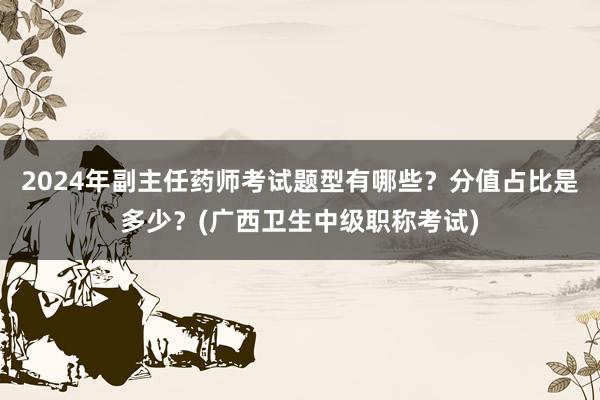 2024年副主任药师考试题型有哪些？分值占比是多少？(广西卫生中级职称考试)