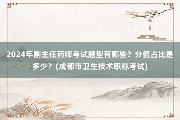 2024年副主任药师考试题型有哪些？分值占比是多少？(成都市卫生技术职称考试)