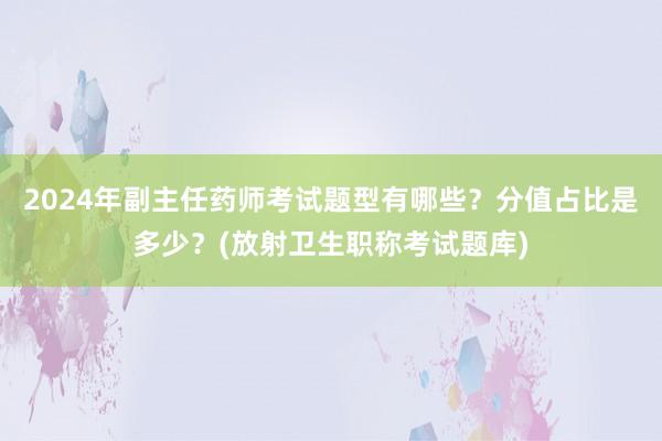 2024年副主任药师考试题型有哪些？分值占比是多少？(放射卫生职称考试题库)