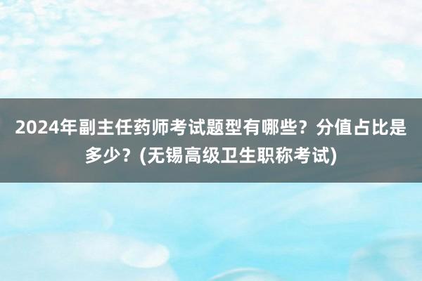 2024年副主任药师考试题型有哪些？分值占比是多少？(无锡高级卫生职称考试)