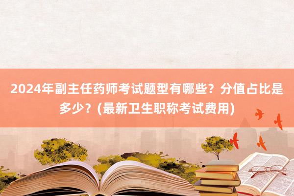 2024年副主任药师考试题型有哪些？分值占比是多少？(最新卫生职称考试费用)